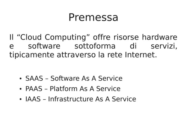 Premessa
Il “Cloud Computing” offre risorse hardware
e software sottoforma di servizi,
tipicamente attraverso la rete Internet.
●
SAAS – Software As A Service
●
PAAS – Platform As A Service
●
IAAS – Infrastructure As A Service
