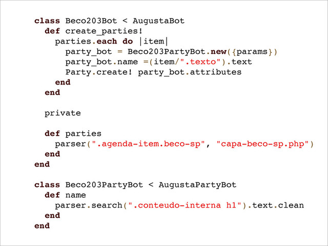class Beco203Bot < AugustaBot
def create_parties!
parties.each do |item|
party_bot = Beco203PartyBot.new({params})
party_bot.name =(item/".texto").text
Party.create! party_bot.attributes
end
end
private
def parties
parser(".agenda-item.beco-sp", "capa-beco-sp.php")
end
end
class Beco203PartyBot < AugustaPartyBot
def name
parser.search(".conteudo-interna h1").text.clean
end
end
