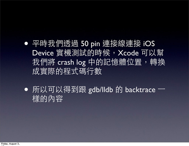 • 平時我們透過 50 pin 連接線連接 iOS
Device 實機測試的時候，Xcode 可以幫
我們將 crash log 中的記憶體位置，轉換
成實際的程式碼⾏行數
• 所以可以得到跟 gdb/lldb 的 backtrace ⼀一
樣的內容
Friday, August 3,
