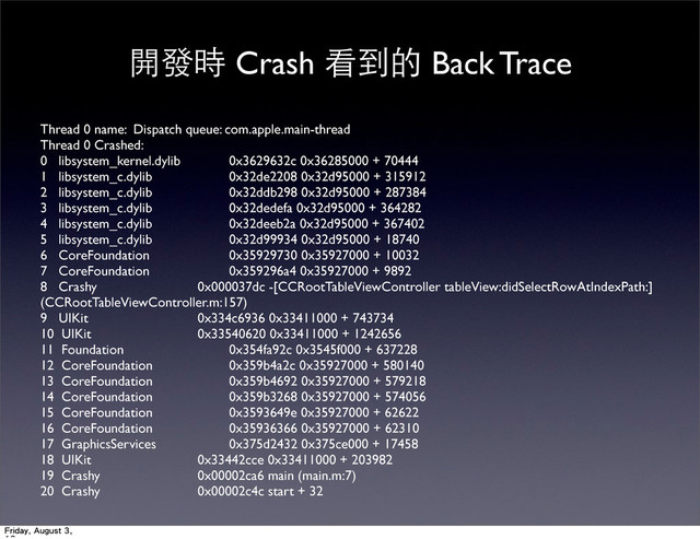 開發時 Crash 看到的 Back Trace
Thread 0 name: Dispatch queue: com.apple.main-thread
Thread 0 Crashed:
0 libsystem_kernel.dylib 	
 0x3629632c 0x36285000 + 70444
1 libsystem_c.dylib 	
 0x32de2208 0x32d95000 + 315912
2 libsystem_c.dylib 	
 0x32ddb298 0x32d95000 + 287384
3 libsystem_c.dylib 	
 0x32dedefa 0x32d95000 + 364282
4 libsystem_c.dylib 	
 0x32deeb2a 0x32d95000 + 367402
5 libsystem_c.dylib 	
 0x32d99934 0x32d95000 + 18740
6 CoreFoundation 	
 0x35929730 0x35927000 + 10032
7 CoreFoundation 	
 0x359296a4 0x35927000 + 9892
8 Crashy 	
 0x000037dc -[CCRootTableViewController tableView:didSelectRowAtIndexPath:]
(CCRootTableViewController.m:157)
9 UIKit 	
 0x334c6936 0x33411000 + 743734
10 UIKit 	
 0x33540620 0x33411000 + 1242656
11 Foundation 	
 0x354fa92c 0x3545f000 + 637228
12 CoreFoundation 	
 0x359b4a2c 0x35927000 + 580140
13 CoreFoundation 	
 0x359b4692 0x35927000 + 579218
14 CoreFoundation 	
 0x359b3268 0x35927000 + 574056
15 CoreFoundation 	
 0x3593649e 0x35927000 + 62622
16 CoreFoundation 	
 0x35936366 0x35927000 + 62310
17 GraphicsServices 	
 0x375d2432 0x375ce000 + 17458
18 UIKit 	
 0x33442cce 0x33411000 + 203982
19 Crashy 	
 0x00002ca6 main (main.m:7)
20 Crashy 	
 0x00002c4c start + 32
Friday, August 3,
