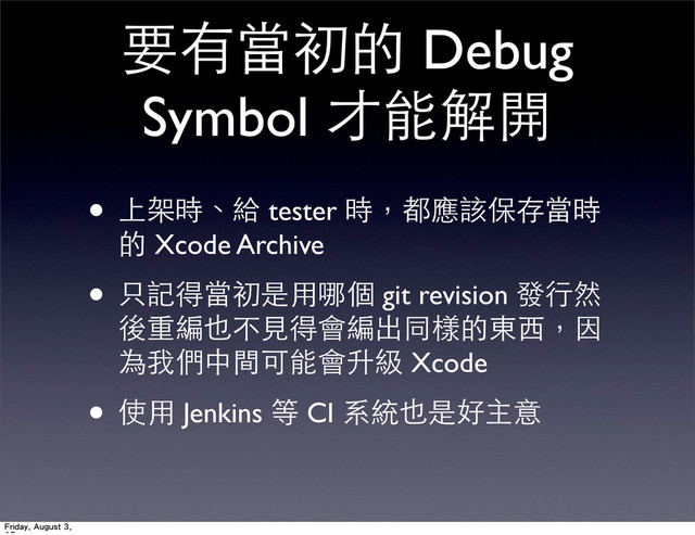 要有當初的 Debug
Symbol 才能解開
• 上架時、給 tester 時，都應該保存當時
的 Xcode Archive
• 只記得當初是⽤用哪個 git revision 發⾏行然
後重編也不⾒見得會編出同樣的東⻄西，因
為我們中間可能會升級 Xcode
• 使⽤用 Jenkins 等 CI 系統也是好主意
Friday, August 3,

