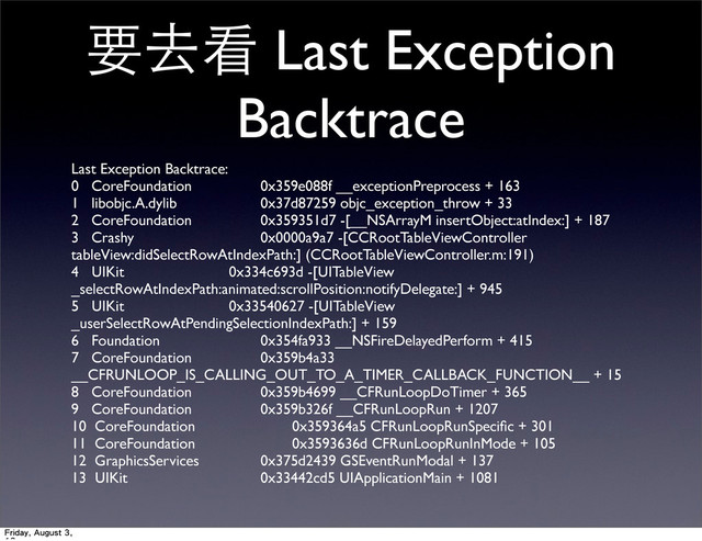 要去看 Last Exception
Backtrace
Last Exception Backtrace:
0 CoreFoundation 	
0x359e088f __exceptionPreprocess + 163
1 libobjc.A.dylib 	
 0x37d87259 objc_exception_throw + 33
2 CoreFoundation 	
0x359351d7 -[__NSArrayM insertObject:atIndex:] + 187
3 Crashy 	
 0x0000a9a7 -[CCRootTableViewController
tableView:didSelectRowAtIndexPath:] (CCRootTableViewController.m:191)
4 UIKit 	

0x334c693d -[UITableView
_selectRowAtIndexPath:animated:scrollPosition:notifyDelegate:] + 945
5 UIKit 	

0x33540627 -[UITableView
_userSelectRowAtPendingSelectionIndexPath:] + 159
6 Foundation 	
 0x354fa933 __NSFireDelayedPerform + 415
7 CoreFoundation 	
0x359b4a33
__CFRUNLOOP_IS_CALLING_OUT_TO_A_TIMER_CALLBACK_FUNCTION__ + 15
8 CoreFoundation 	
0x359b4699 __CFRunLoopDoTimer + 365
9 CoreFoundation 	
0x359b326f __CFRunLoopRun + 1207
10 CoreFoundation 	
 0x359364a5 CFRunLoopRunSpeciﬁc + 301
11 CoreFoundation 	
 0x3593636d CFRunLoopRunInMode + 105
12 GraphicsServices 	
0x375d2439 GSEventRunModal + 137
13 UIKit 	
 0x33442cd5 UIApplicationMain + 1081
Friday, August 3,

