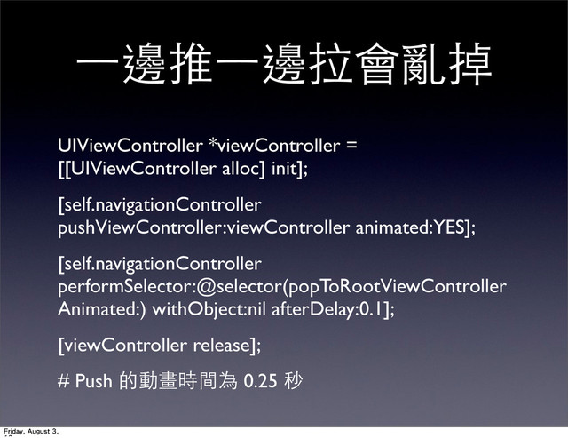 ⼀一邊推⼀一邊拉會亂掉
UIViewController *viewController =
[[UIViewController alloc] init];
[self.navigationController
pushViewController:viewController animated:YES];
[self.navigationController
performSelector:@selector(popToRootViewController
Animated:) withObject:nil afterDelay:0.1];
[viewController release];
# Push 的動畫時間為 0.25 秒
Friday, August 3,
