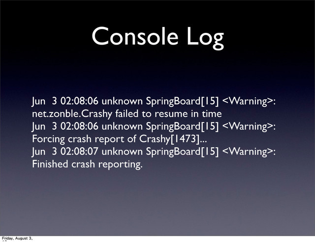 Console Log
Jun 3 02:08:06 unknown SpringBoard[15] :
net.zonble.Crashy failed to resume in time
Jun 3 02:08:06 unknown SpringBoard[15] :
Forcing crash report of Crashy[1473]...
Jun 3 02:08:07 unknown SpringBoard[15] :
Finished crash reporting.
Friday, August 3,
