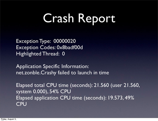 Crash Report
Exception Type: 00000020
Exception Codes: 0x8badf00d
Highlighted Thread: 0
Application Speciﬁc Information:
net.zonble.Crashy failed to launch in time
Elapsed total CPU time (seconds): 21.560 (user 21.560,
system 0.000), 54% CPU
Elapsed application CPU time (seconds): 19.573, 49%
CPU
Friday, August 3,
