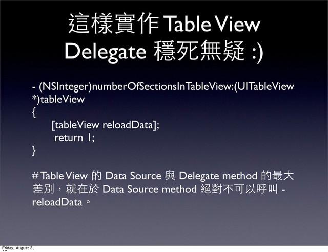 這樣實作 Table View
Delegate 穩死無疑 :)
- (NSInteger)numberOfSectionsInTableView:(UITableView
*)tableView
{
[tableView reloadData];
return 1;
}
# Table View 的 Data Source 與 Delegate method 的最⼤大
差別，就在於 Data Source method 絕對不可以呼叫 -
reloadData。
Friday, August 3,
