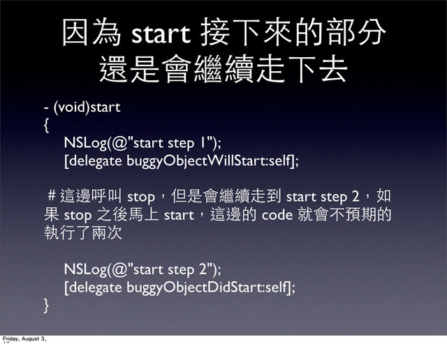 因為 start 接下來的部分
還是會繼續⾛走下去
- (void)start
{
	
 NSLog(@"start step 1");
	
 [delegate buggyObjectWillStart:self];
＃這邊呼叫 stop，但是會繼續⾛走到 start step 2，如
果 stop 之後⾺馬上 start，這邊的 code 就會不預期的
執⾏行了兩次
	
 NSLog(@"start step 2");
	
 [delegate buggyObjectDidStart:self];	

}
Friday, August 3,

