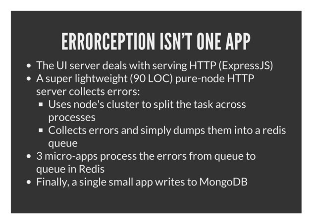 ERRORCEPTION ISN'T ONE APP
The UI server deals with serving HTTP (ExpressJS)
A super lightweight (90 LOC) pure-node HTTP
server collects errors:
Uses node's cluster to split the task across
processes
Collects errors and simply dumps them into a redis
queue
3 micro-apps process the errors from queue to
queue in Redis
Finally, a single small app writes to MongoDB
