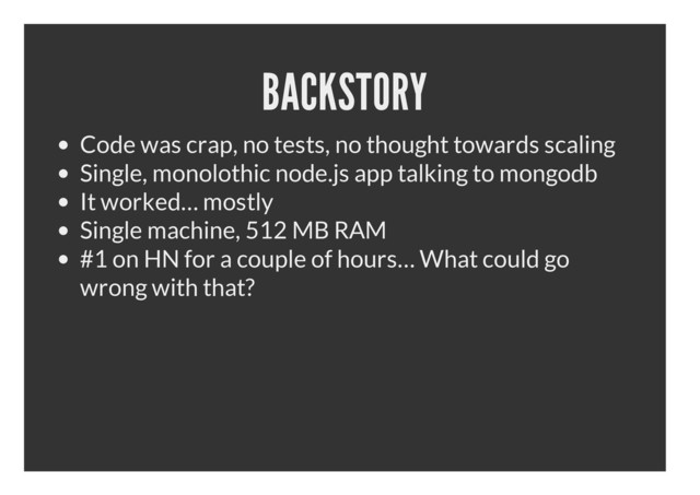 BACKSTORY
Code was crap, no tests, no thought towards scaling
Single, monolothic node.js app talking to mongodb
It worked… mostly
Single machine, 512 MB RAM
#1 on HN for a couple of hours… What could go
wrong with that?
