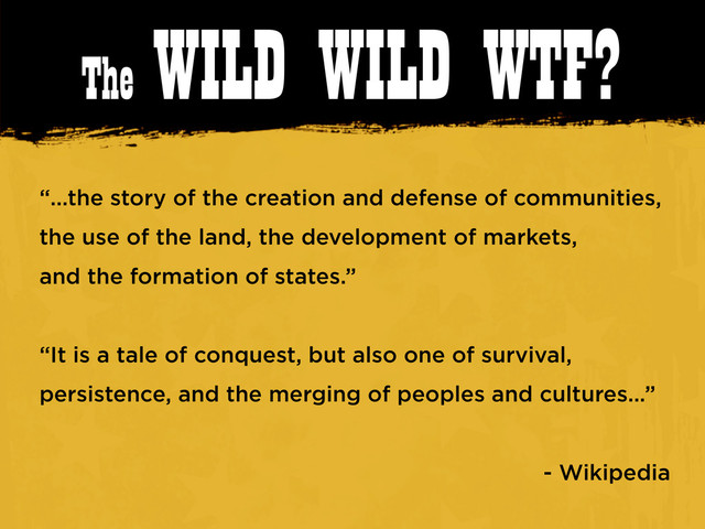 The WILD WILD WTF?
“...the story of the creation and defense of communities,
the use of the land, the development of markets,
and the formation of states.”
“It is a tale of conquest, but also one of survival,
persistence, and the merging of peoples and cultures...”
- Wikipedia
