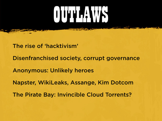 OUTLAWS
The rise of ‘hacktivism’
Disenfranchised society, corrupt governance
Anonymous: Unlikely heroes
Napster, WikiLeaks, Assange, Kim Dotcom
The Pirate Bay: Invincible Cloud Torrents?
