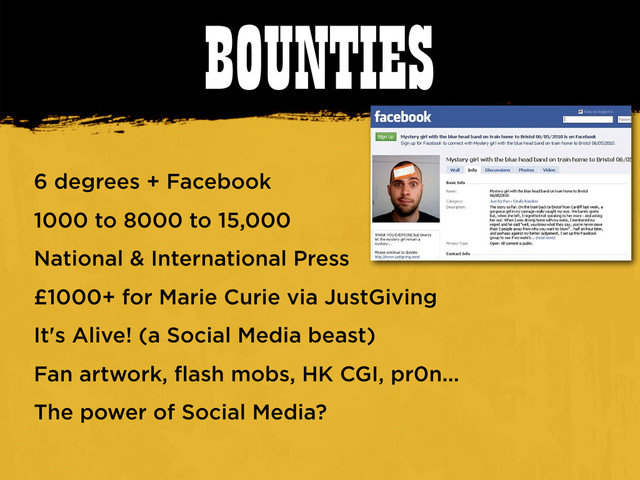 BOUNTIES
6 degrees + Facebook
1000 to 8000 to 15,000
National & International Press
£1000+ for Marie Curie via JustGiving
It's Alive! (a Social Media beast)
Fan artwork, flash mobs, HK CGI, pr0n...
The power of Social Media?
