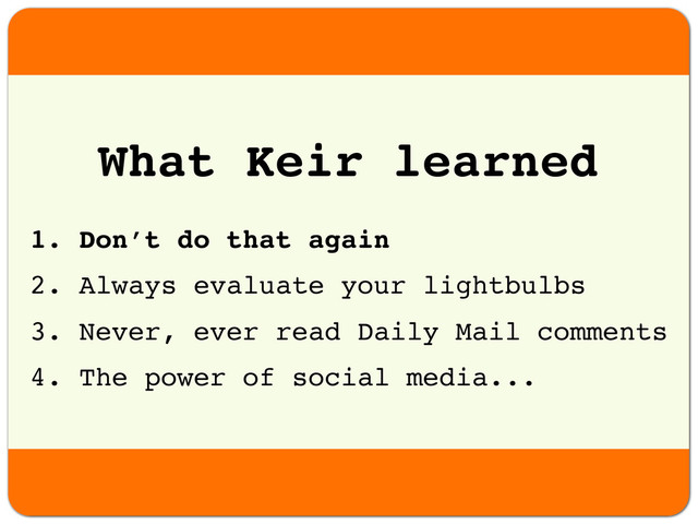 1. Don’t do that again
2. Always evaluate your lightbulbs
3. Never, ever read Daily Mail comments
4. The power of social media...
What Keir learned
