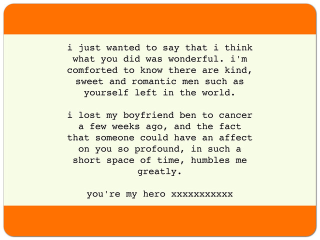 i just wanted to say that i think
what you did was wonderful. i'm
comforted to know there are kind,
sweet and romantic men such as
yourself left in the world.
i lost my boyfriend ben to cancer
a few weeks ago, and the fact
that someone could have an affect
on you so profound, in such a
short space of time, humbles me
greatly.
you're my hero xxxxxxxxxxx
