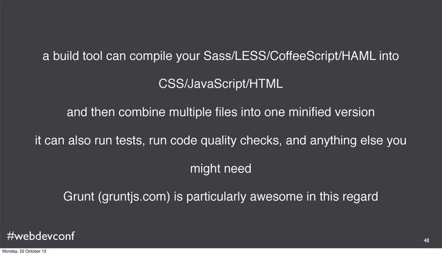 #webdevconf
a build tool can compile your Sass/LESS/CoffeeScript/HAML into
CSS/JavaScript/HTML
and then combine multiple ﬁles into one miniﬁed version
it can also run tests, run code quality checks, and anything else you
might need
Grunt (gruntjs.com) is particularly awesome in this regard
48
Monday, 22 October 12
