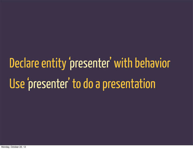 Declare entity ‘presenter’ with behavior
Use ‘presenter’ to do a presentation
Monday, October 22, 12
