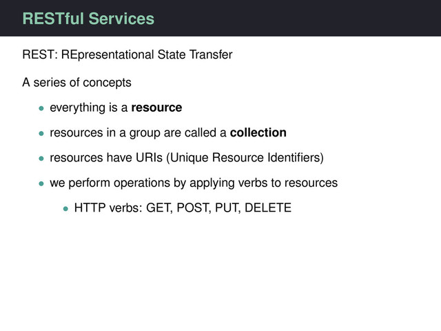 RESTful Services
REST: REpresentational State Transfer
A series of concepts
• everything is a resource
• resources in a group are called a collection
• resources have URIs (Unique Resource Identiﬁers)
• we perform operations by applying verbs to resources
• HTTP verbs: GET, POST, PUT, DELETE
