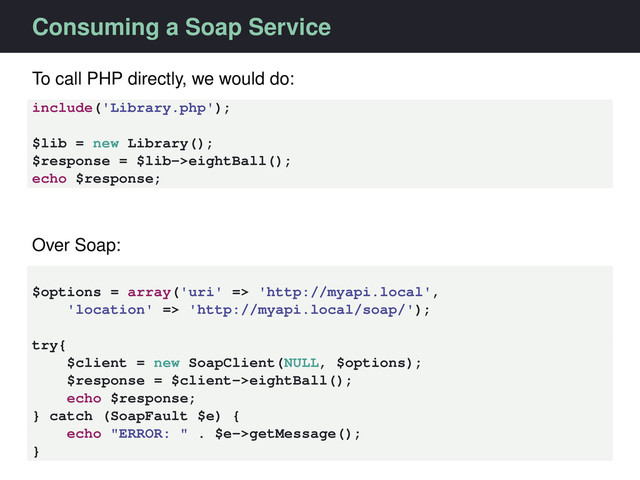 Consuming a Soap Service
To call PHP directly, we would do:
include('Library.php');
$lib = new Library();
$response = $lib->eightBall();
echo $response;
Over Soap:
$options = array('uri' => 'http://myapi.local',
'location' => 'http://myapi.local/soap/');
try{
$client = new SoapClient(NULL, $options);
$response = $client->eightBall();
echo $response;
} catch (SoapFault $e) {
echo "ERROR: " . $e->getMessage();
}
