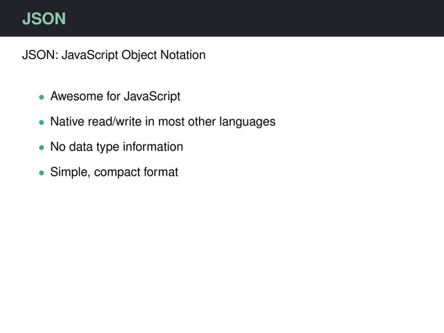 JSON
JSON: JavaScript Object Notation
• Awesome for JavaScript
• Native read/write in most other languages
• No data type information
• Simple, compact format
