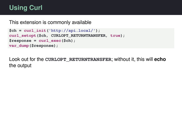 Using Curl
This extension is commonly available
$ch = curl_init('http://api.local/');
curl_setopt($ch, CURLOPT_RETURNTRANSFER, true);
$response = curl_exec($ch);
var_dump($response);
Look out for the CURLOPT_RETURNTRANSFER; without it, this will echo
the output
