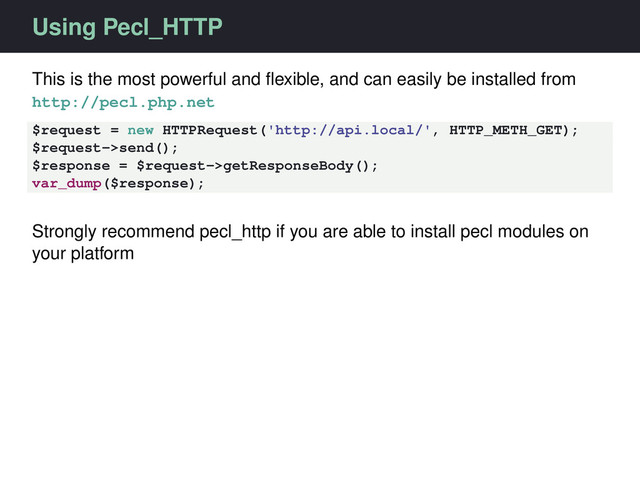 Using Pecl_HTTP
This is the most powerful and ﬂexible, and can easily be installed from
http://pecl.php.net
$request = new HTTPRequest('http://api.local/', HTTP_METH_GET);
$request->send();
$response = $request->getResponseBody();
var_dump($response);
Strongly recommend pecl_http if you are able to install pecl modules on
your platform
