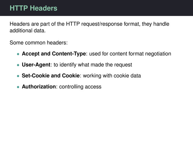 HTTP Headers
Headers are part of the HTTP request/response format, they handle
additional data.
Some common headers:
• Accept and Content-Type: used for content format negotiation
• User-Agent: to identify what made the request
• Set-Cookie and Cookie: working with cookie data
• Authorization: controlling access

