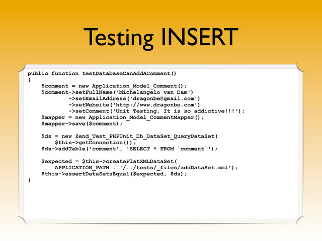 Testing INSERT
public function testDatabaseCanAddAComment()
{
$comment = new Application_Model_Comment();
$comment->setFullName('Michelangelo van Dam')
->setEmailAddress('dragonbe@gmail.com')
->setWebsite('http://www.dragonbe.com')
->setComment('Unit Testing, It is so addictive!!!');
$mapper = new Application_Model_CommentMapper();
$mapper->save($comment);
$ds = new Zend_Test_PHPUnit_Db_DataSet_QueryDataSet(
$this->getConnection());
$ds->addTable('comment', 'SELECT * FROM `comment`');
$expected = $this->createFlatXMLDataSet(
APPLICATION_PATH . '/../tests/_files/addDataSet.xml');
$this->assertDataSetsEqual($expected, $ds);
}
