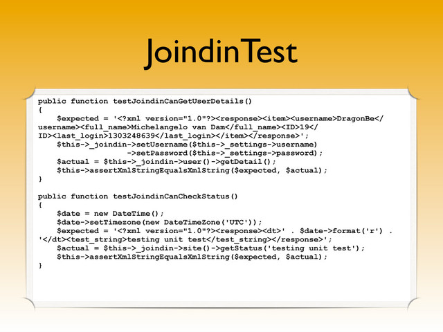 JoindinTest
public function testJoindinCanGetUserDetails()
{
$expected = 'DragonBe
username>Michelangelo van Dam19
ID>1303248639';
$this->_joindin->setUsername($this->_settings->username)
->setPassword($this->_settings->password);
$actual = $this->_joindin->user()->getDetail();
$this->assertXmlStringEqualsXmlString($expected, $actual);
}
public function testJoindinCanCheckStatus()
{
$date = new DateTime();
$date->setTimezone(new DateTimeZone('UTC'));
$expected = '<dt>' . $date->format('r') .
'</dt>testing unit test';
$actual = $this->_joindin->site()->getStatus('testing unit test');
$this->assertXmlStringEqualsXmlString($expected, $actual);
}
