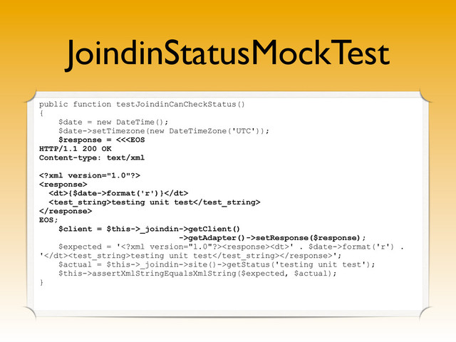 JoindinStatusMockTest
public function testJoindinCanCheckStatus()
{
$date = new DateTime();
$date->setTimezone(new DateTimeZone('UTC'));
$response = <<

<dt>{$date->format('r')}</dt>
testing unit test

EOS;
$client = $this->_joindin->getClient()
->getAdapter()->setResponse($response);
$expected = '<dt>' . $date->format('r') .
'</dt>testing unit test';
$actual = $this->_joindin->site()->getStatus('testing unit test');
$this->assertXmlStringEqualsXmlString($expected, $actual);
}

