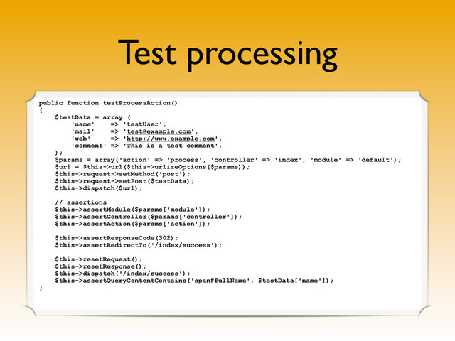 Test processing
public function testProcessAction()
{
$testData = array (
'name' => 'testUser',
'mail' => 'test@example.com',
'web' => 'http://www.example.com',
'comment' => 'This is a test comment',
);
$params = array('action' => 'process', 'controller' => 'index', 'module' => 'default');
$url = $this->url($this->urlizeOptions($params));
$this->request->setMethod('post');
$this->request->setPost($testData);
$this->dispatch($url);
// assertions
$this->assertModule($params['module']);
$this->assertController($params['controller']);
$this->assertAction($params['action']);
$this->assertResponseCode(302);
$this->assertRedirectTo('/index/success');
$this->resetRequest();
$this->resetResponse();
$this->dispatch('/index/success');
$this->assertQueryContentContains('span#fullName', $testData['name']);
}
