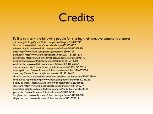 Credits
I’d like to thank the following people for sharing their creative commons pictures
michelangelo: http://www.ﬂickr.com/photos/dasprid/5148937451
birds: http://www.ﬂickr.com/photos/andyofne/4633356197
safeguarding: http://www.ﬂickr.com/photos/inﬁdelic/4306205887/
bugs: http://www.ﬂickr.com/photos/goingslo/4523034319
behaviour: http://www.ﬂickr.com/photos/yuan2003/1812881370
prevention: http://www.ﬂickr.com/photos/robertelyov/5159801170
progress: http://www.ﬂickr.com/photos/dingatx/4115844000
workout: http://www.ﬂickr.com/photos/aktivioslo/3883690673
measurement: http://www.ﬂickr.com/photos/cobalt220/5479976917
team spirit: http://www.ﬂickr.com/photos/amberandclint/3266859324
time: http://www.ﬂickr.com/photos/freefoto/2198154612
chris hartjes: http://www.ﬂickr.com/photos/sebastian_bergmann/3341258964
continuous reporting: http://www.ﬂickr.com/photos/dhaun/5640386266
deploy packages: http://www.ﬂickr.com/photos/fredrte/2338592371
race cars: http://www.ﬂickr.com/photos/robdunckley/3781995277
protection dog: http://www.ﬂickr.com/photos/boltofblue/5724934828
gears: http://www.ﬂickr.com/photos/freefoto/5982549938
1st place: http://www.ﬂickr.com/photos/evelynishere/3417340248
elephpant: http://www.ﬂickr.com/photos/drewm/3191872515
