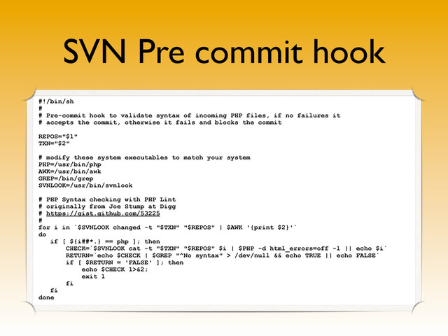 SVN Pre commit hook
#!/bin/sh
#
# Pre-commit hook to validate syntax of incoming PHP files, if no failures it
# accepts the commit, otherwise it fails and blocks the commit
REPOS="$1"
TXN="$2"
# modify these system executables to match your system
PHP=/usr/bin/php
AWK=/usr/bin/awk
GREP=/bin/grep
SVNLOOK=/usr/bin/svnlook
# PHP Syntax checking with PHP Lint
# originally from Joe Stump at Digg
# https://gist.github.com/53225
#
for i in `$SVNLOOK changed -t "$TXN" "$REPOS" | $AWK '{print $2}'`
do
if [ ${i##*.} == php ]; then
CHECK=`$SVNLOOK cat -t "$TXN" "$REPOS" $i | $PHP -d html_errors=off -l || echo $i`
RETURN=`echo $CHECK | $GREP "^No syntax" > /dev/null && echo TRUE || echo FALSE`
if [ $RETURN = 'FALSE' ]; then
echo $CHECK 1>&2;
exit 1
fi
fi
done
