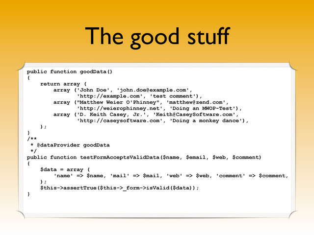 The good stuff
public function goodData()
{
return array (
array ('John Doe', 'john.doe@example.com',
'http://example.com', 'test comment'),
array ("Matthew Weier O'Phinney", 'matthew@zend.com',
'http://weierophinney.net', 'Doing an MWOP-Test'),
array ('D. Keith Casey, Jr.', 'Keith@CaseySoftware.com',
'http://caseysoftware.com', 'Doing a monkey dance'),
);
}
/**
* @dataProvider goodData
*/
public function testFormAcceptsValidData($name, $email, $web, $comment)
{
$data = array (
'name' => $name, 'mail' => $mail, 'web' => $web, 'comment' => $comment,
);
$this->assertTrue($this->_form->isValid($data));
}
