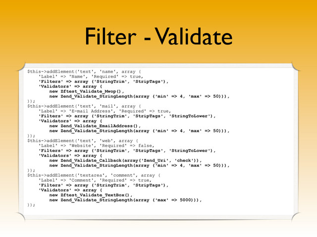 Filter - Validate
$this->addElement('text', 'name', array (
'Label' => 'Name', 'Required' => true,
'Filters' => array ('StringTrim', 'StripTags'),
'Validators' => array (
new Zftest_Validate_Mwop(),
new Zend_Validate_StringLength(array ('min' => 4, 'max' => 50))),
));
$this->addElement('text', 'mail', array (
'Label' => 'E-mail Address', 'Required' => true,
'Filters' => array ('StringTrim', 'StripTags', 'StringToLower'),
'Validators' => array (
new Zend_Validate_EmailAddress(),
new Zend_Validate_StringLength(array ('min' => 4, 'max' => 50))),
));
$this->addElement('text', 'web', array (
'Label' => 'Website', 'Required' => false,
'Filters' => array ('StringTrim', 'StripTags', 'StringToLower'),
'Validators' => array (
new Zend_Validate_Callback(array('Zend_Uri', 'check')),
new Zend_Validate_StringLength(array ('min' => 4, 'max' => 50))),
));
$this->addElement('textarea', 'comment', array (
'Label' => 'Comment', 'Required' => true,
'Filters' => array ('StringTrim', 'StripTags'),
'Validators' => array (
new Zftest_Validate_TextBox(),
new Zend_Validate_StringLength(array ('max' => 5000))),
));

