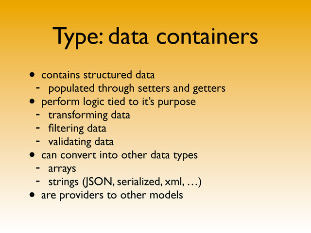 Type: data containers
• contains structured data
- populated through setters and getters
• perform logic tied to it’s purpose
- transforming data
- ﬁltering data
- validating data
• can convert into other data types
- arrays
- strings (JSON, serialized, xml, …)
• are providers to other models
