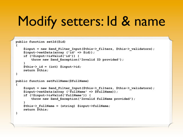 Modify setters: Id & name
public function setId($id)
{
$input = new Zend_Filter_Input($this->_filters, $this->_validators);
$input->setData(array ('id' => $id));
if (!$input->isValid('id')) {
throw new Zend_Exception('Invalid ID provided');
}
$this->_id = (int) $input->id;
return $this;
}
public function setFullName($fullName)
{
$input = new Zend_Filter_Input($this->_filters, $this->_validators);
$input->setData(array ('fullName' => $fullName));
if (!$input->isValid('fullName')) {
throw new Zend_Exception('Invalid fullName provided');
}
$this->_fullName = (string) $input->fullName;
return $this;
}
