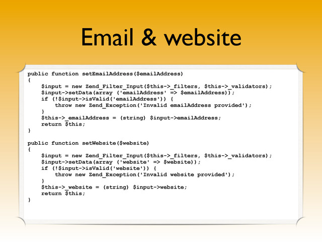 Email & website
public function setEmailAddress($emailAddress)
{
$input = new Zend_Filter_Input($this->_filters, $this->_validators);
$input->setData(array ('emailAddress' => $emailAddress));
if (!$input->isValid('emailAddress')) {
throw new Zend_Exception('Invalid emailAddress provided');
}
$this->_emailAddress = (string) $input->emailAddress;
return $this;
}
public function setWebsite($website)
{
$input = new Zend_Filter_Input($this->_filters, $this->_validators);
$input->setData(array ('website' => $website));
if (!$input->isValid('website')) {
throw new Zend_Exception('Invalid website provided');
}
$this->_website = (string) $input->website;
return $this;
}
