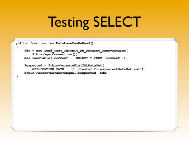 Testing SELECT
public function testDatabaseCanBeRead()
{
$ds = new Zend_Test_PHPUnit_Db_DataSet_QueryDataSet(
$this->getConnection());
$ds->addTable('comment', 'SELECT * FROM `comment`');
$expected = $this->createFlatXMLDataSet(
APPLICATION_PATH . '/../tests/_files/selectDataSet.xml');
$this->assertDataSetsEqual($expected, $ds);
}

