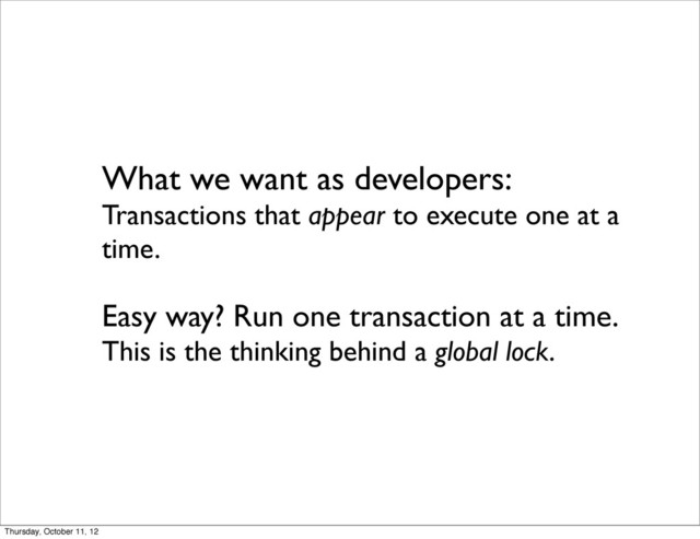What we want as developers:
Transactions that appear to execute one at a
time.
Easy way? Run one transaction at a time.
This is the thinking behind a global lock.
Thursday, October 11, 12
