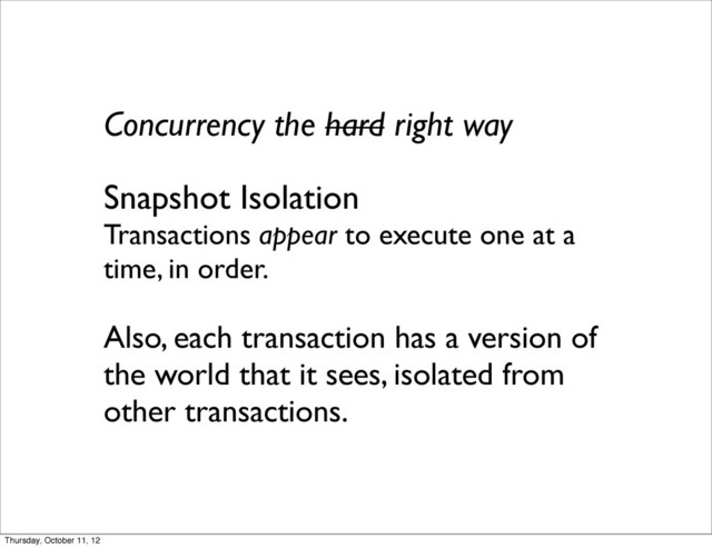 Concurrency the hard right way
Snapshot Isolation
Transactions appear to execute one at a
time, in order.
Also, each transaction has a version of
the world that it sees, isolated from
other transactions.
Thursday, October 11, 12
