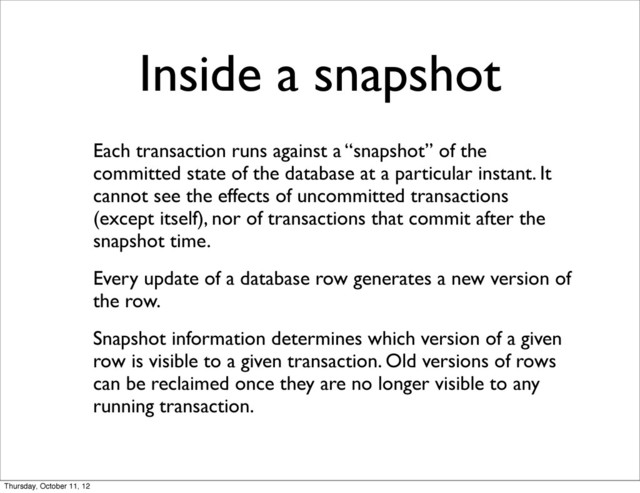 Inside a snapshot
Each transaction runs against a “snapshot” of the
committed state of the database at a particular instant. It
cannot see the effects of uncommitted transactions
(except itself), nor of transactions that commit after the
snapshot time.
Every update of a database row generates a new version of
the row.
Snapshot information determines which version of a given
row is visible to a given transaction. Old versions of rows
can be reclaimed once they are no longer visible to any
running transaction.
Thursday, October 11, 12
