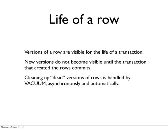 Life of a row
Versions of a row are visible for the life of a transaction.
New versions do not become visible until the transaction
that created the rows commits.
Cleaning up “dead” versions of rows is handled by
VACUUM, asynchronously and automatically.
Thursday, October 11, 12
