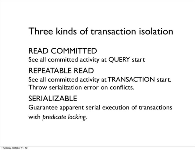 Three kinds of transaction isolation
READ COMMITTED
See all committed activity at QUERY start
REPEATABLE READ
See all committed activity at TRANSACTION start.
Throw serialization error on conﬂicts.
SERIALIZABLE
Guarantee apparent serial execution of transactions
with predicate locking.
Thursday, October 11, 12
