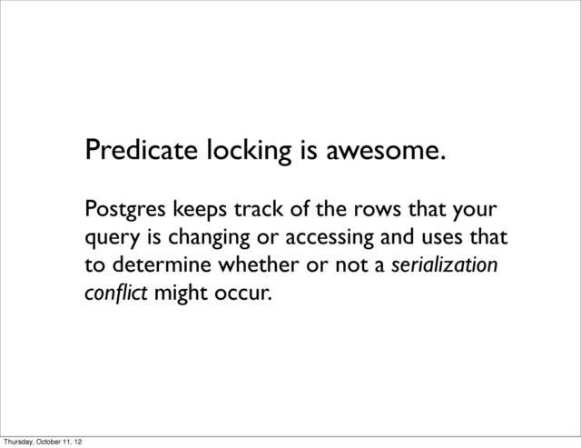 Predicate locking is awesome.
Postgres keeps track of the rows that your
query is changing or accessing and uses that
to determine whether or not a serialization
conﬂict might occur.
Thursday, October 11, 12
