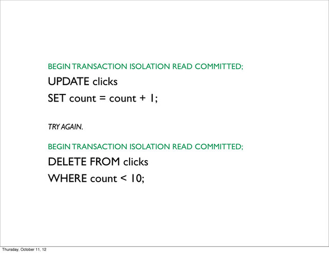 BEGIN TRANSACTION ISOLATION READ COMMITTED;
UPDATE clicks
SET count = count + 1;
TRY AGAIN.
BEGIN TRANSACTION ISOLATION READ COMMITTED;
DELETE FROM clicks
WHERE count < 10;
Thursday, October 11, 12
