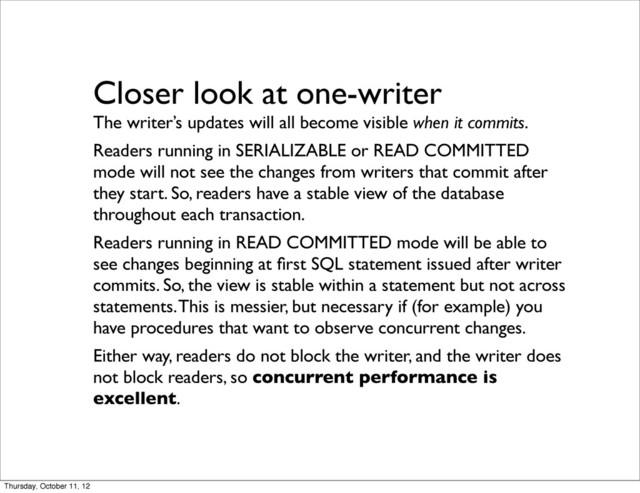 Closer look at one-writer
The writer’s updates will all become visible when it commits.
Readers running in SERIALIZABLE or READ COMMITTED
mode will not see the changes from writers that commit after
they start. So, readers have a stable view of the database
throughout each transaction.
Readers running in READ COMMITTED mode will be able to
see changes beginning at ﬁrst SQL statement issued after writer
commits. So, the view is stable within a statement but not across
statements. This is messier, but necessary if (for example) you
have procedures that want to observe concurrent changes.
Either way, readers do not block the writer, and the writer does
not block readers, so concurrent performance is
excellent.
Thursday, October 11, 12
