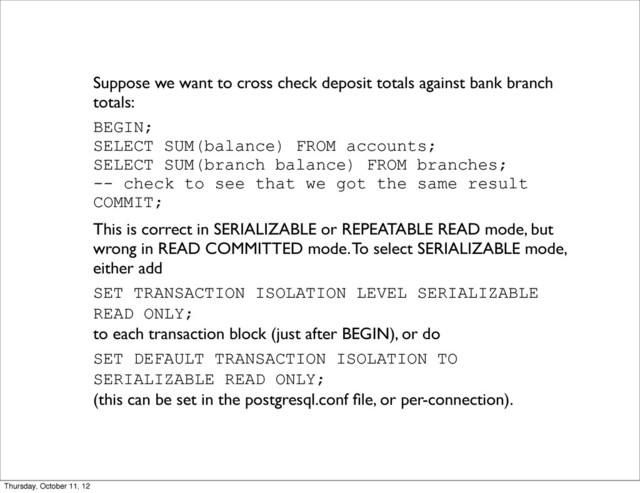 Suppose we want to cross check deposit totals against bank branch
totals:
BEGIN;
SELECT SUM(balance) FROM accounts;
SELECT SUM(branch balance) FROM branches;
-- check to see that we got the same result
COMMIT;
This is correct in SERIALIZABLE or REPEATABLE READ mode, but
wrong in READ COMMITTED mode. To select SERIALIZABLE mode,
either add
SET TRANSACTION ISOLATION LEVEL SERIALIZABLE
READ ONLY;
to each transaction block (just after BEGIN), or do
SET DEFAULT TRANSACTION ISOLATION TO
SERIALIZABLE READ ONLY;
(this can be set in the postgresql.conf ﬁle, or per-connection).
Thursday, October 11, 12

