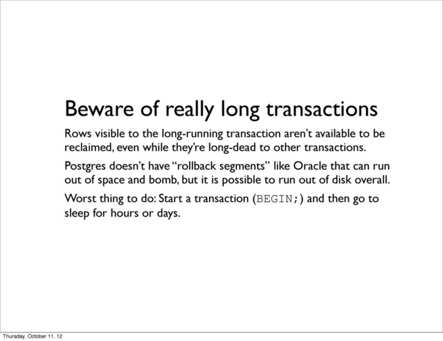 Beware of really long transactions
Rows visible to the long-running transaction aren’t available to be
reclaimed, even while they’re long-dead to other transactions.
Postgres doesn’t have “rollback segments” like Oracle that can run
out of space and bomb, but it is possible to run out of disk overall.
Worst thing to do: Start a transaction (BEGIN;) and then go to
sleep for hours or days.
Thursday, October 11, 12
