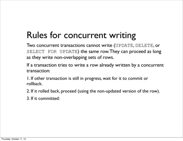 Rules for concurrent writing
Two concurrent transactions cannot write (UPDATE, DELETE, or
SELECT FOR UPDATE) the same row. They can proceed as long
as they write non-overlapping sets of rows.
If a transaction tries to write a row already written by a concurrent
transaction:
1. If other transaction is still in progress, wait for it to commit or
rollback.
2. If it rolled back, proceed (using the non-updated version of the row).
3. If it committed:
Thursday, October 11, 12
